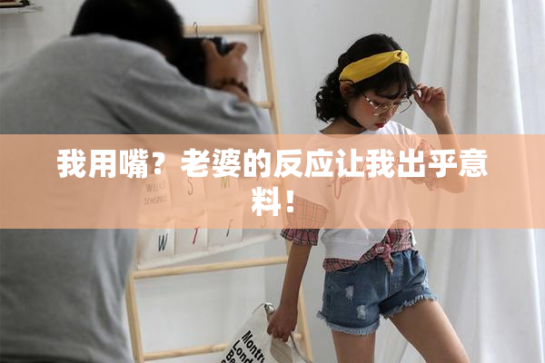 我用嘴？老婆的反应让我出乎意料！
