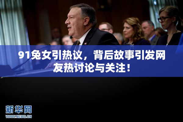 91兔女引热议，背后故事引发网友热讨论与关注！