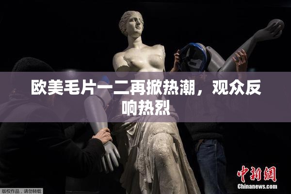 欧美毛片一二再掀热潮，观众反响热烈