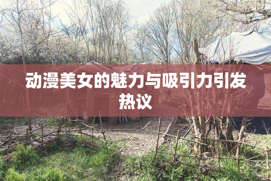 动漫美女的魅力与吸引力引发热议