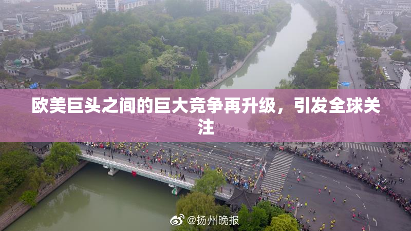 欧美巨头之间的巨大竞争再升级，引发全球关注