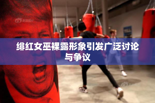 绯红女巫裸露形象引发广泛讨论与争议