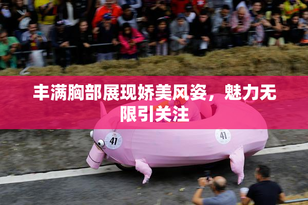 丰满胸部展现娇美风姿，魅力无限引关注
