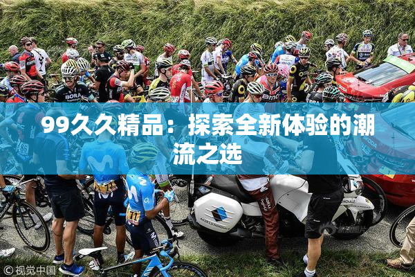 99久久精品：探索全新体验的潮流之选