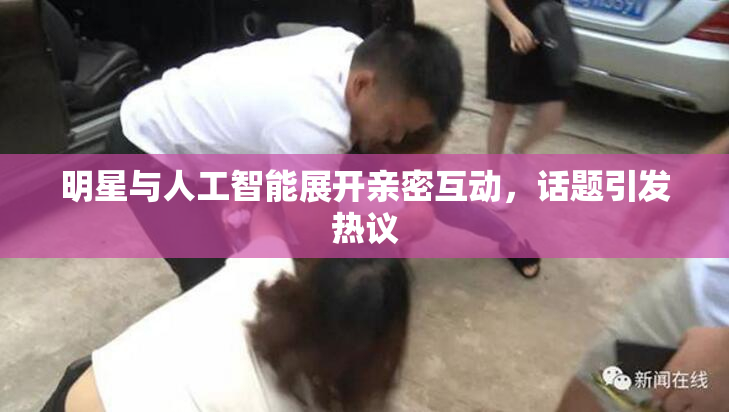 明星与人工智能展开亲密互动，话题引发热议