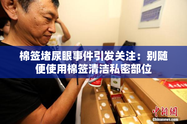 棉签堵尿眼事件引发关注：别随便使用棉签清洁私密部位