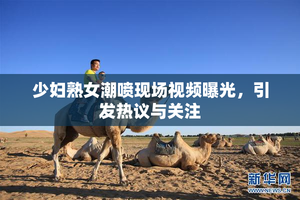 少妇熟女潮喷现场视频曝光，引发热议与关注