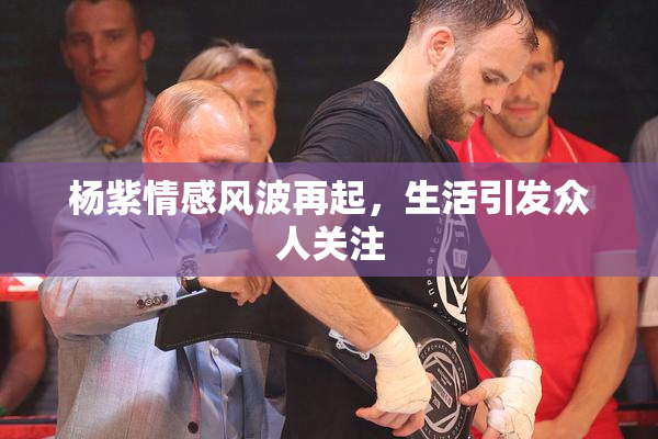 杨紫情感风波再起，生活引发众人关注