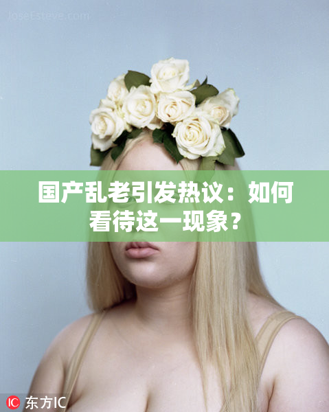 国产乱老引发热议：如何看待这一现象？