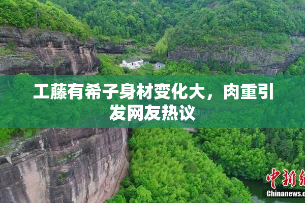 工藤有希子身材变化大，肉重引发网友热议