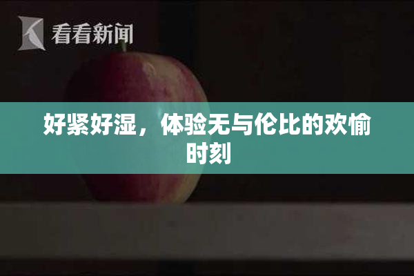 好紧好湿，体验无与伦比的欢愉时刻