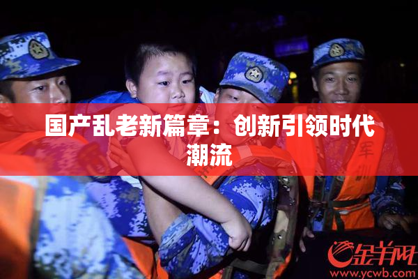 国产乱老新篇章：创新引领时代潮流