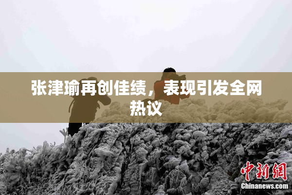 张津瑜再创佳绩，表现引发全网热议