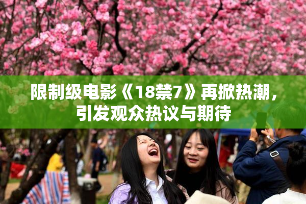 限制级电影《18禁7》再掀热潮，引发观众热议与期待