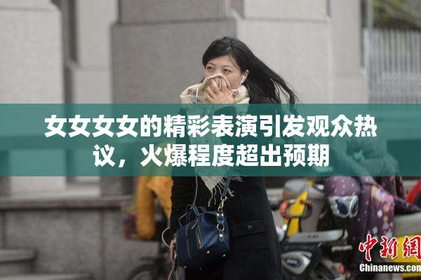 女女女女的精彩表演引发观众热议，火爆程度超出预期