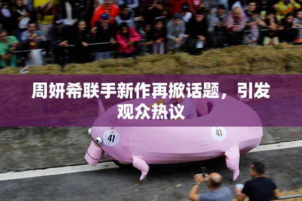 周妍希联手新作再掀话题，引发观众热议
