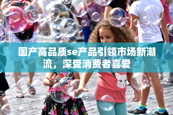 国产高品质se产品引领市场新潮流，深受消费者喜爱