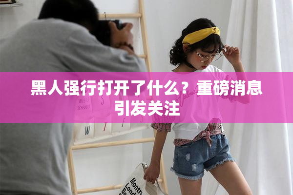 黑人强行打开了什么？重磅消息引发关注