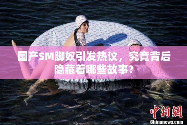国产SM脚奴引发热议，究竟背后隐藏着哪些故事？