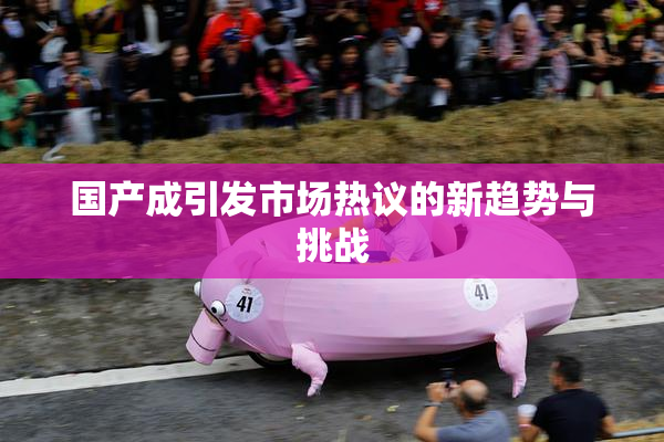 国产成引发市场热议的新趋势与挑战