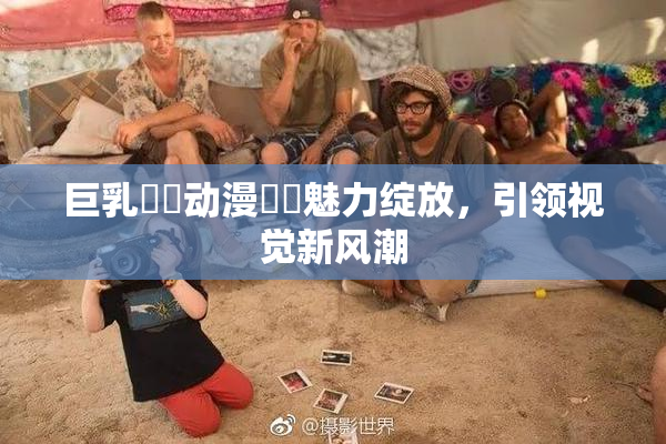 巨乳❌‌动漫❌‌魅力绽放，引领视觉新风潮