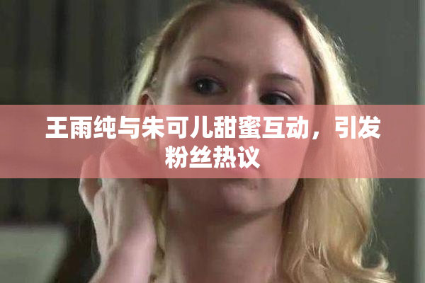 王雨纯与朱可儿甜蜜互动，引发粉丝热议