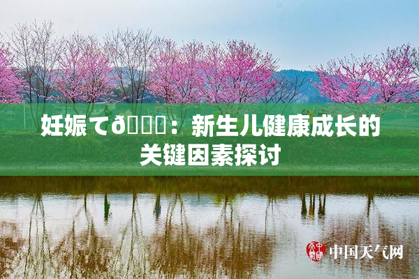 妊娠て🌃：新生儿健康成长的关键因素探讨