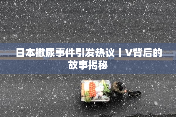 日本撒尿事件引发热议丨V背后的故事揭秘