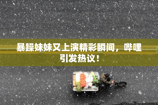 暴躁妹妹又上演精彩瞬间，哔哩引发热议！