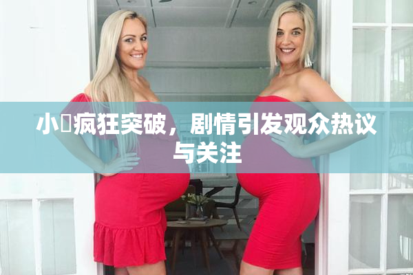 小泬疯狂突破，剧情引发观众热议与关注