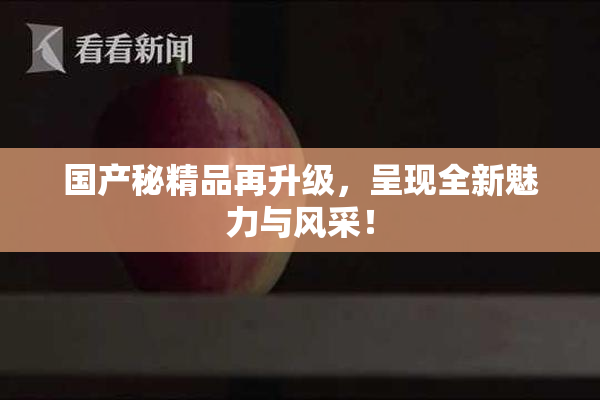 国产秘精品再升级，呈现全新魅力与风采！