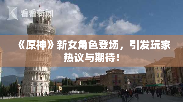 《原神》新女角色登场，引发玩家热议与期待！
