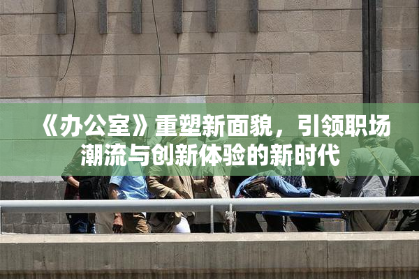 《办公室》重塑新面貌，引领职场潮流与创新体验的新时代