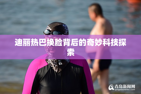 迪丽热巴换脸背后的奇妙科技探索