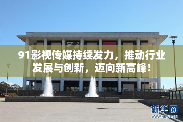 91影视传媒持续发力，推动行业发展与创新，迈向新高峰！