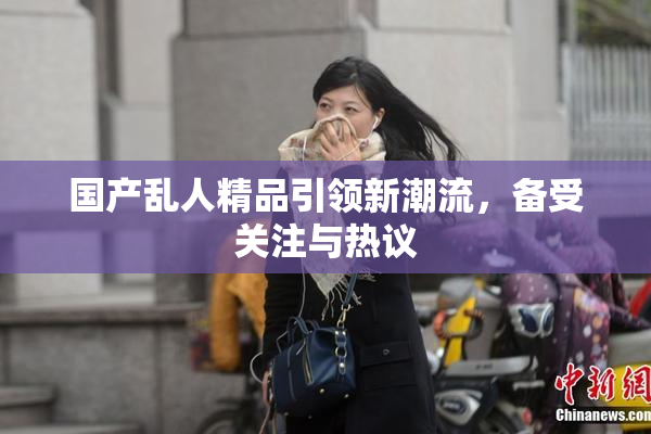 国产乱人精品引领新潮流，备受关注与热议