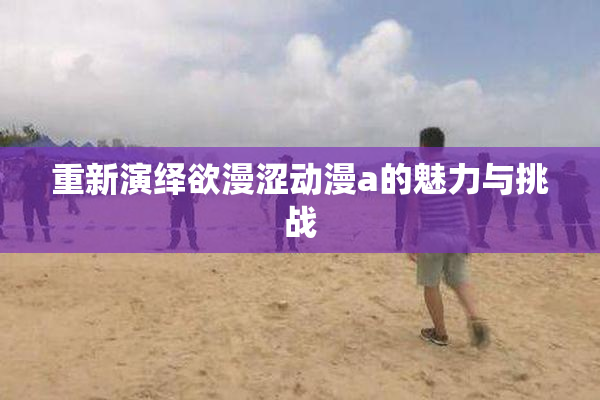 重新演绎欲漫涩动漫a的魅力与挑战