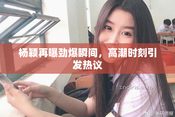 杨颖再曝劲爆瞬间，高潮时刻引发热议