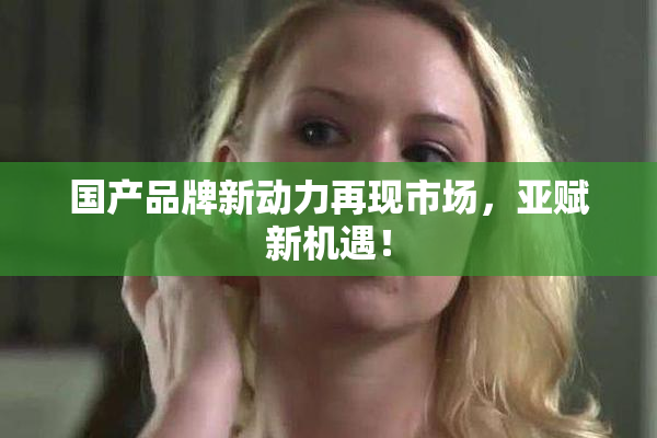 国产品牌新动力再现市场，亚赋新机遇！