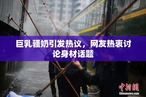 巨乳骚奶引发热议，网友热衷讨论身材话题