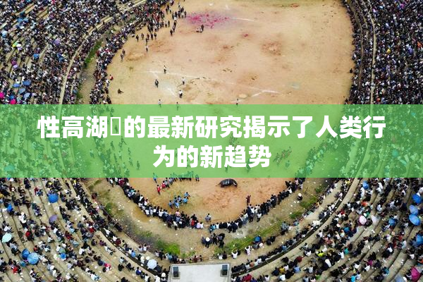 性高湖婬的最新研究揭示了人类行为的新趋势