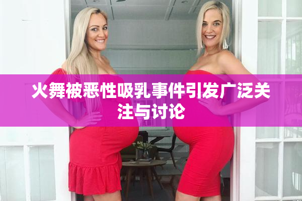 火舞被恶性吸乳事件引发广泛关注与讨论