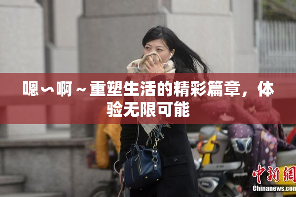嗯∽啊～重塑生活的精彩篇章，体验无限可能
