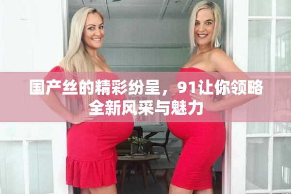 国产丝的精彩纷呈，91让你领略全新风采与魅力