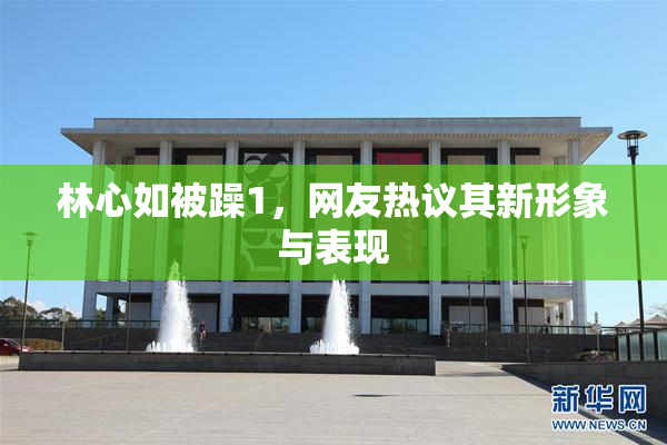 林心如被躁1，网友热议其新形象与表现