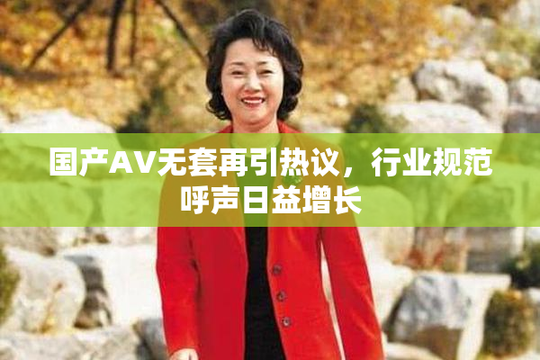 国产AV无套再引热议，行业规范呼声日益增长