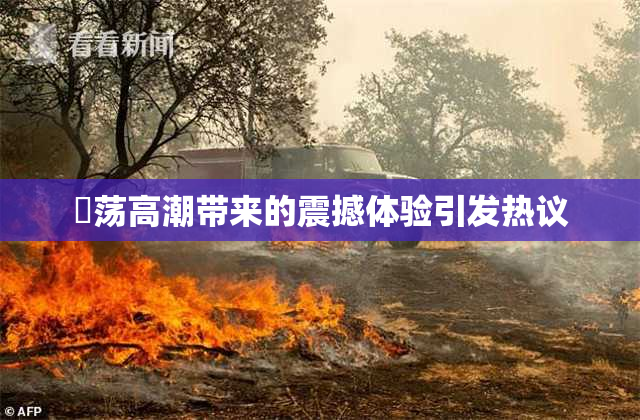 婬荡高潮带来的震撼体验引发热议