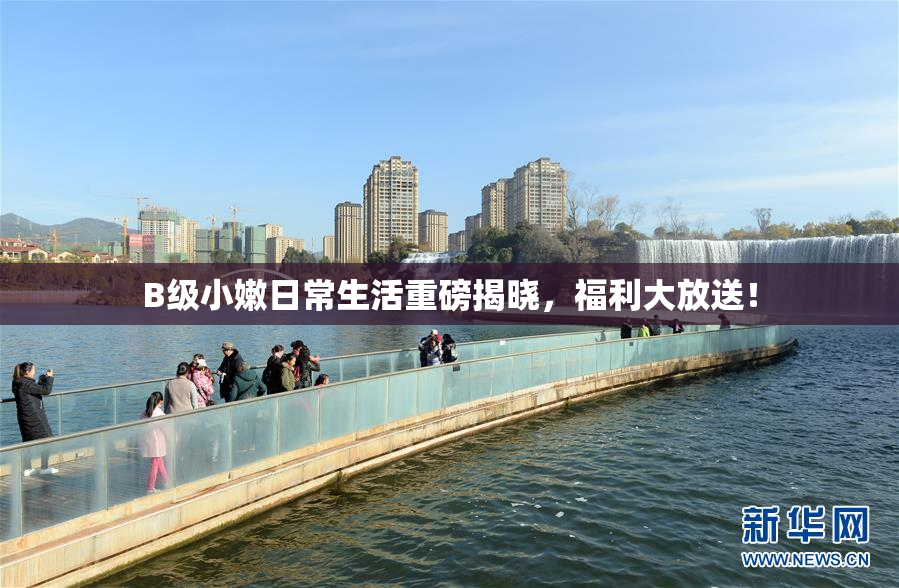 B级小嫩日常生活重磅揭晓，福利大放送！