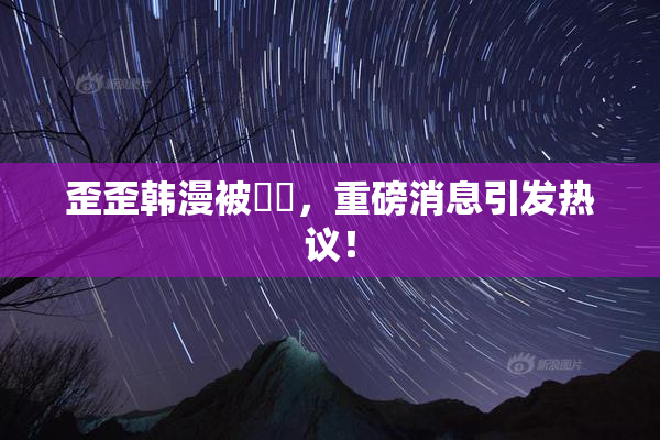 歪歪韩漫被❌‌，重磅消息引发热议！