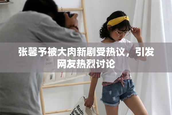 张馨予被大肉新剧受热议，引发网友热烈讨论